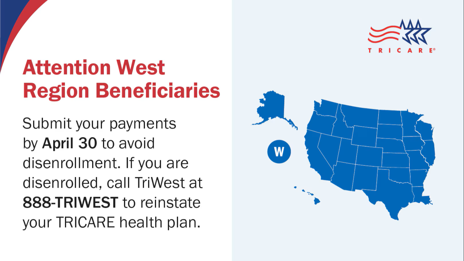Attention West Region Beneficiaries: Submit your payments by April 30 to avoid disenrollment.  If you are disenrolled, call TriWest at 888-TRIWEST to reinstate your TRICARE health plan. 